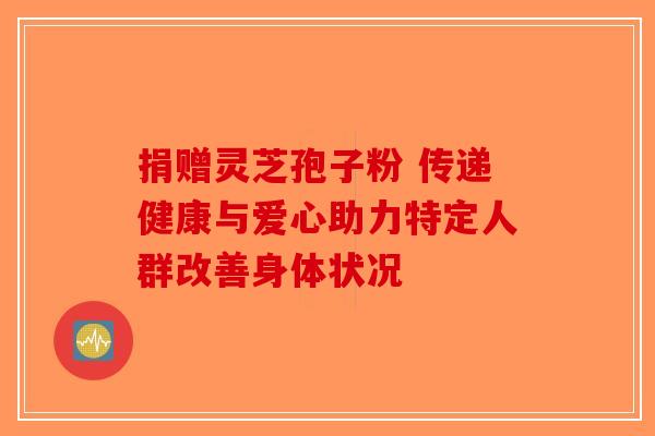 捐赠灵芝孢子粉 传递健康与爱心助力特定人群改善身体状况-第1张图片-破壁灵芝孢子粉研究指南