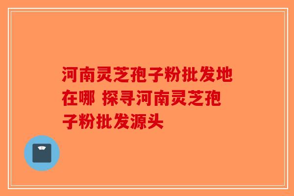 河南灵芝孢子粉批发地在哪 探寻河南灵芝孢子粉批发源头-第1张图片-破壁灵芝孢子粉研究指南