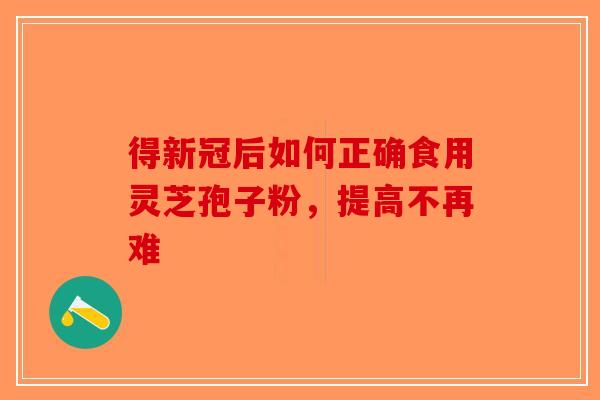 得新冠后如何正确食用灵芝孢子粉，提高不再难-第1张图片-破壁灵芝孢子粉研究指南