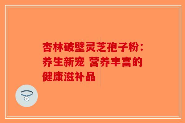 杏林破壁灵芝孢子粉：养生新宠 营养丰富的健康滋补品-第1张图片-破壁灵芝孢子粉研究指南