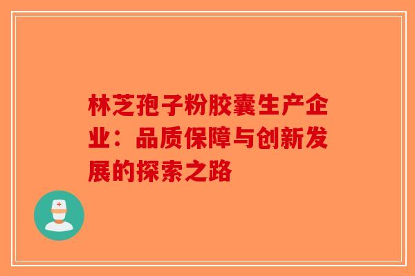 林芝孢子粉胶囊生产企业：品质保障与创新发展的探索之路-第1张图片-破壁灵芝孢子粉研究指南