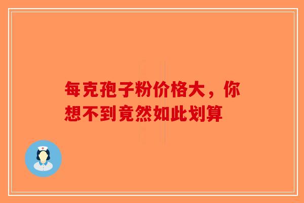 每克孢子粉价格大，你想不到竟然如此划算-第1张图片-破壁灵芝孢子粉研究指南