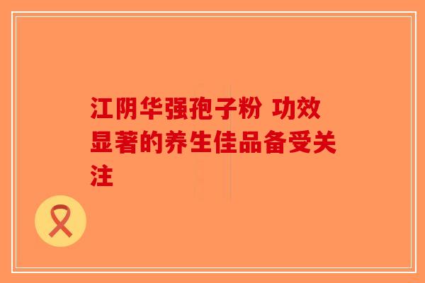 江阴华强孢子粉 功效显著的养生佳品备受关注-第1张图片-破壁灵芝孢子粉研究指南