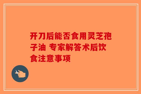 开刀后能否食用灵芝孢子油 专家解答术后饮食注意事项-第1张图片-破壁灵芝孢子粉研究指南