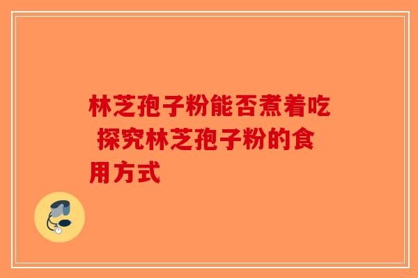 林芝孢子粉能否煮着吃 探究林芝孢子粉的食用方式-第1张图片-破壁灵芝孢子粉研究指南