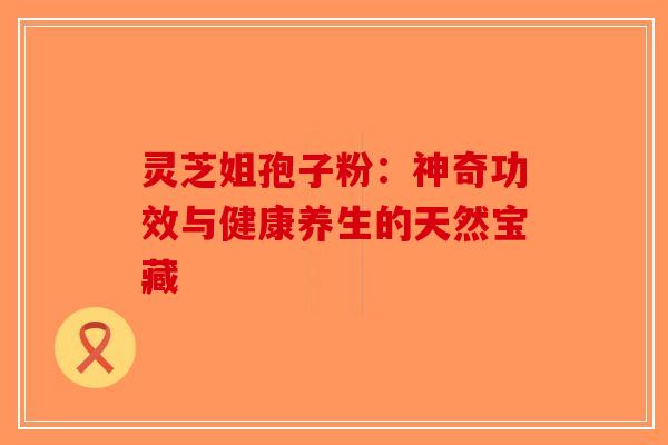 灵芝姐孢子粉：神奇功效与健康养生的天然宝藏-第1张图片-破壁灵芝孢子粉研究指南