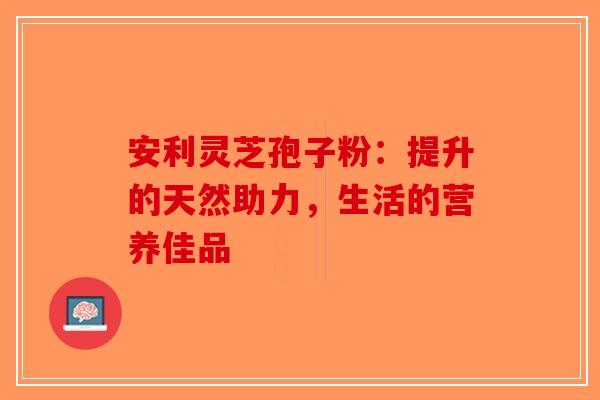 安利灵芝孢子粉：提升的天然助力，生活的营养佳品-第1张图片-破壁灵芝孢子粉研究指南