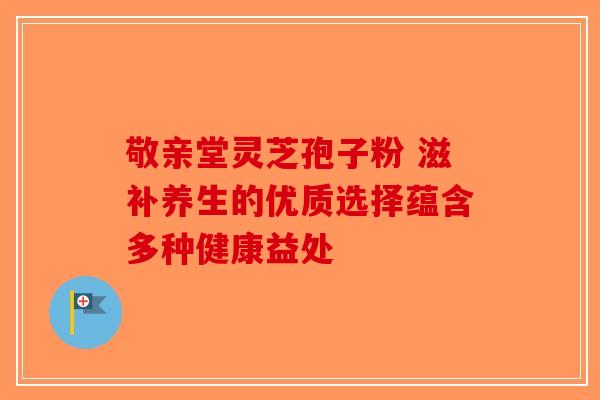 敬亲堂灵芝孢子粉 滋补养生的优质选择蕴含多种健康益处-第1张图片-破壁灵芝孢子粉研究指南