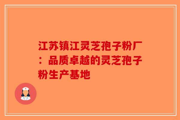 江苏镇江灵芝孢子粉厂：品质卓越的灵芝孢子粉生产基地-第1张图片-破壁灵芝孢子粉研究指南