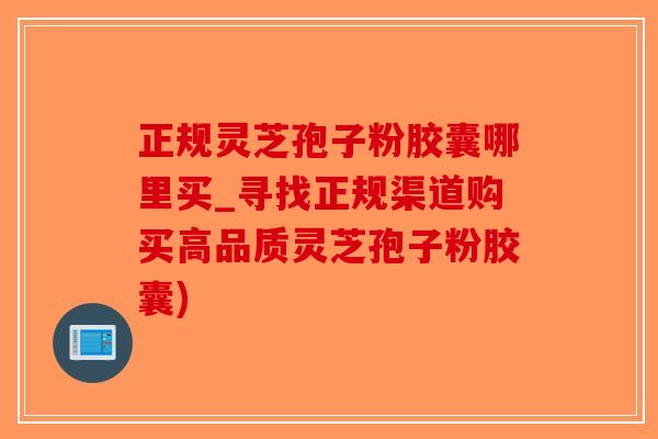 正规灵芝孢子粉胶囊哪里买_寻找正规渠道购买高品质灵芝孢子粉胶囊)-第1张图片-破壁灵芝孢子粉研究指南