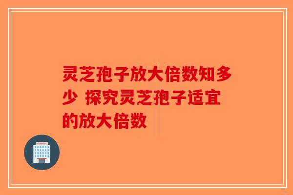 灵芝孢子放大倍数知多少 探究灵芝孢子适宜的放大倍数-第1张图片-破壁灵芝孢子粉研究指南
