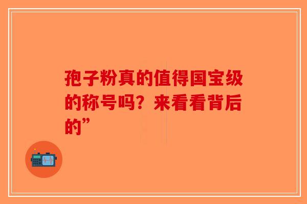 孢子粉真的值得国宝级的称号吗？来看看背后的”-第1张图片-破壁灵芝孢子粉研究指南