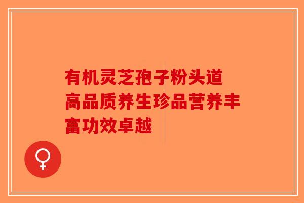 有机灵芝孢子粉头道 高品质养生珍品营养丰富功效卓越-第1张图片-破壁灵芝孢子粉研究指南