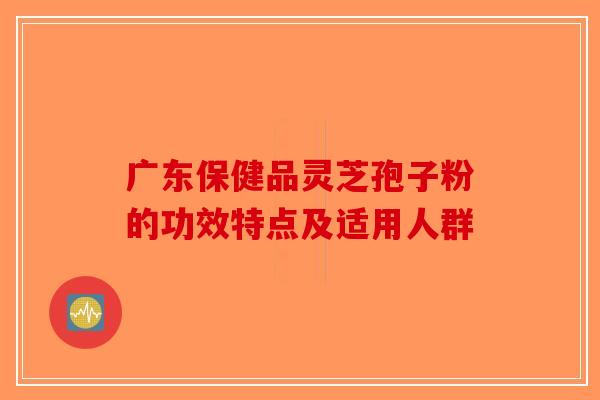 广东保健品灵芝孢子粉的功效特点及适用人群-第1张图片-破壁灵芝孢子粉研究指南