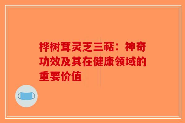 桦树茸灵芝三萜：神奇功效及其在健康领域的重要价值-第1张图片-破壁灵芝孢子粉研究指南