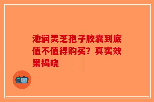 池润灵芝孢子胶囊到底值不值得购买？真实效果揭晓-第1张图片-破壁灵芝孢子粉研究指南