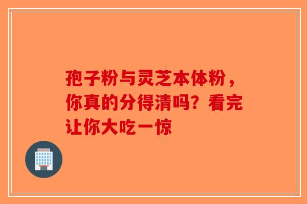 孢子粉与灵芝本体粉，你真的分得清吗？看完让你大吃一惊-第1张图片-破壁灵芝孢子粉研究指南