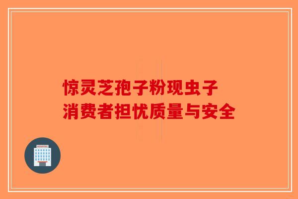 惊灵芝孢子粉现虫子 消费者担忧质量与安全-第1张图片-破壁灵芝孢子粉研究指南