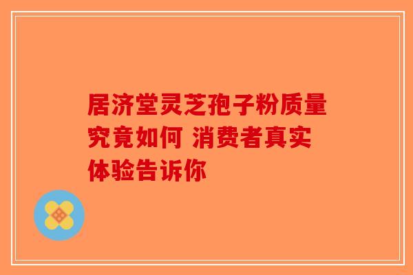 居济堂灵芝孢子粉质量究竟如何 消费者真实体验告诉你-第1张图片-破壁灵芝孢子粉研究指南