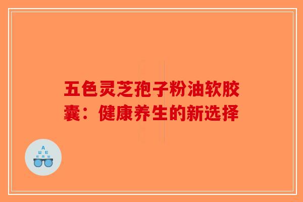 五色灵芝孢子粉油软胶囊：健康养生的新选择-第1张图片-破壁灵芝孢子粉研究指南