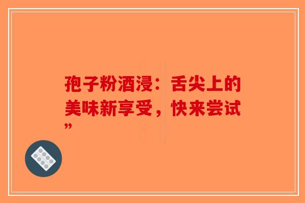 孢子粉酒浸：舌尖上的美味新享受，快来尝试”-第1张图片-破壁灵芝孢子粉研究指南