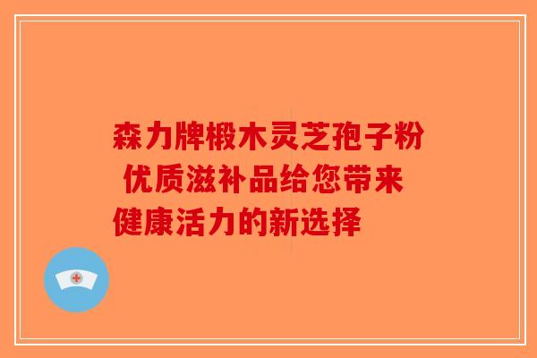 森力牌椴木灵芝孢子粉 优质滋补品给您带来健康活力的新选择-第1张图片-破壁灵芝孢子粉研究指南