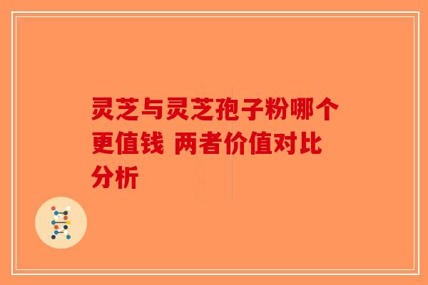 灵芝与灵芝孢子粉哪个更值钱 两者价值对比分析-第1张图片-破壁灵芝孢子粉研究指南