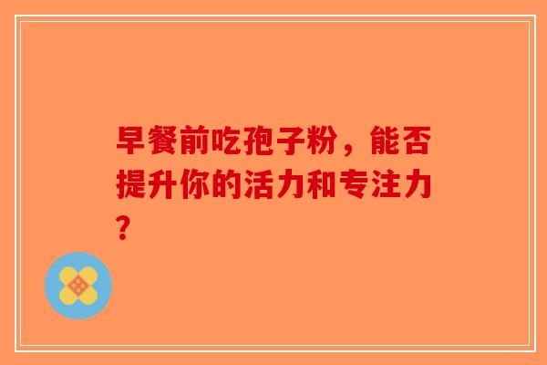 早餐前吃孢子粉，能否提升你的活力和专注力？-第1张图片-破壁灵芝孢子粉研究指南