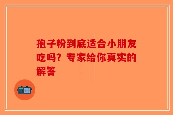 孢子粉到底适合小朋友吃吗？专家给你真实的解答-第1张图片-破壁灵芝孢子粉研究指南