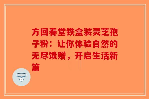 方回春堂铁盒装灵芝孢子粉：让你体验自然的无尽馈赠，开启生活新篇-第1张图片-破壁灵芝孢子粉研究指南