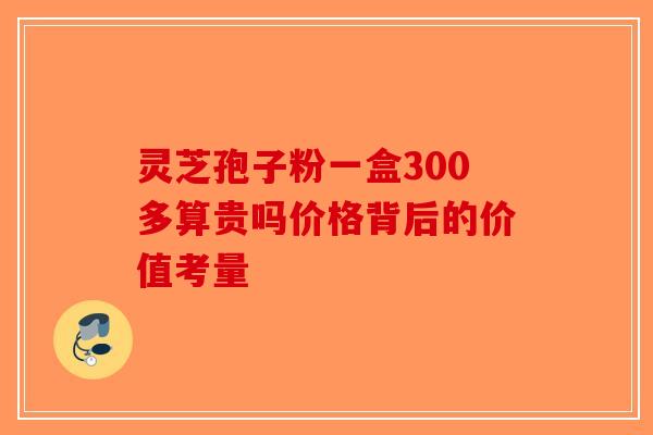 灵芝孢子粉一盒300多算贵吗价格背后的价值考量-第1张图片-破壁灵芝孢子粉研究指南