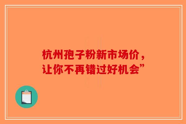 杭州孢子粉新市场价，让你不再错过好机会”-第1张图片-破壁灵芝孢子粉研究指南