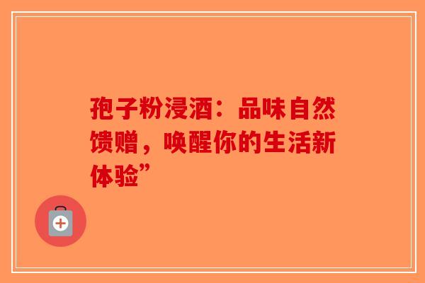孢子粉浸酒：品味自然馈赠，唤醒你的生活新体验”-第1张图片-破壁灵芝孢子粉研究指南