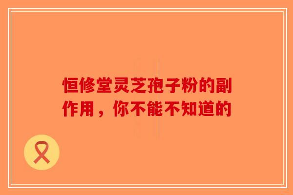 恒修堂灵芝孢子粉的副作用，你不能不知道的-第1张图片-破壁灵芝孢子粉研究指南