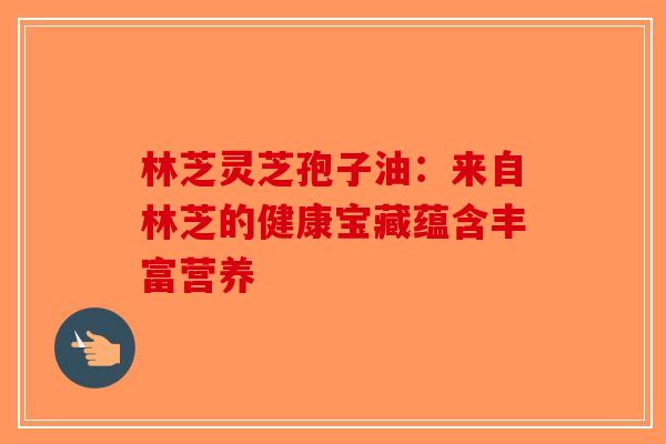林芝灵芝孢子油：来自林芝的健康宝藏蕴含丰富营养-第1张图片-破壁灵芝孢子粉研究指南