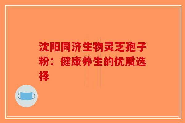 沈阳同济生物灵芝孢子粉：健康养生的优质选择-第1张图片-破壁灵芝孢子粉研究指南