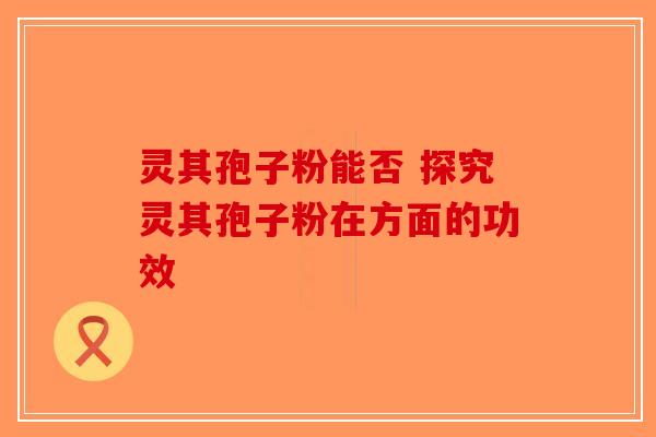 灵其孢子粉能否 探究灵其孢子粉在方面的功效-第1张图片-破壁灵芝孢子粉研究指南