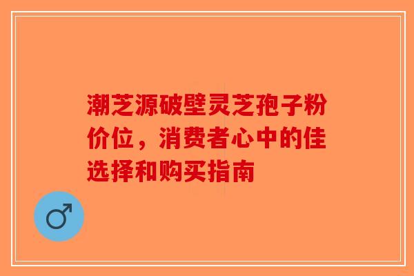 潮芝源破壁灵芝孢子粉价位，消费者心中的佳选择和购买指南-第1张图片-破壁灵芝孢子粉研究指南