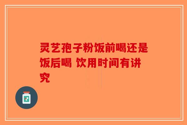 灵艺孢子粉饭前喝还是饭后喝 饮用时间有讲究-第1张图片-破壁灵芝孢子粉研究指南
