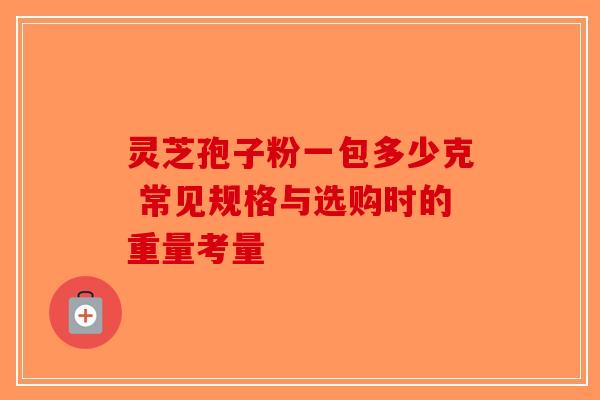 灵芝孢子粉一包多少克 常见规格与选购时的重量考量-第1张图片-破壁灵芝孢子粉研究指南