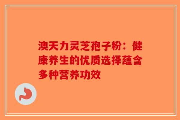 澳天力灵芝孢子粉：健康养生的优质选择蕴含多种营养功效-第1张图片-破壁灵芝孢子粉研究指南