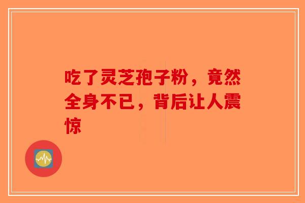 吃了灵芝孢子粉，竟然全身不已，背后让人震惊-第1张图片-破壁灵芝孢子粉研究指南