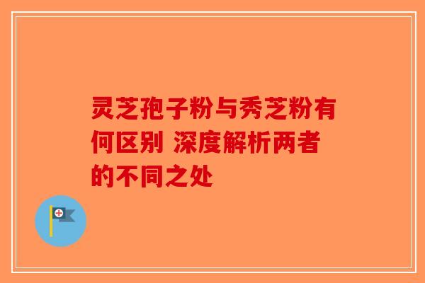 灵芝孢子粉与秀芝粉有何区别 深度解析两者的不同之处-第1张图片-破壁灵芝孢子粉研究指南