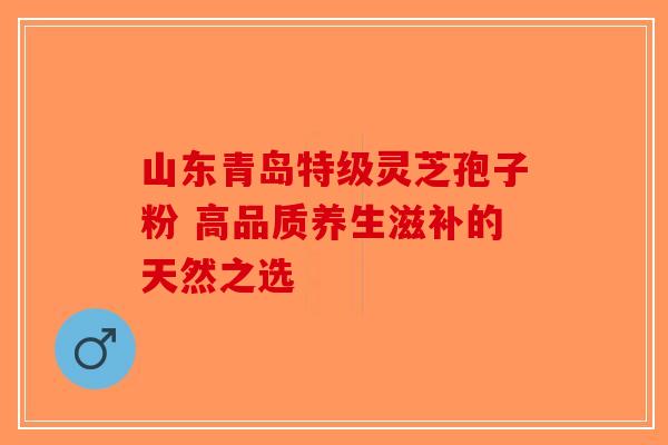 山东青岛特级灵芝孢子粉 高品质养生滋补的天然之选-第1张图片-破壁灵芝孢子粉研究指南
