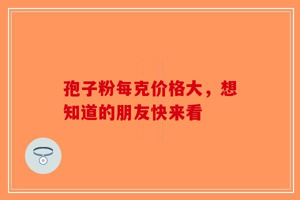 孢子粉每克价格大，想知道的朋友快来看-第1张图片-破壁灵芝孢子粉研究指南