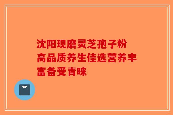 沈阳现磨灵芝孢子粉 高品质养生佳选营养丰富备受青睐-第1张图片-破壁灵芝孢子粉研究指南