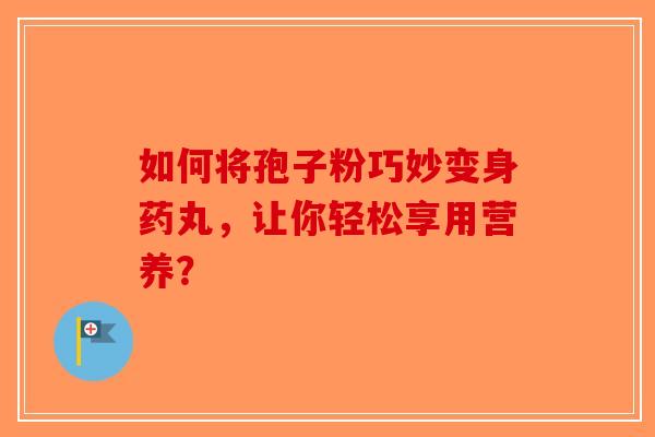 如何将孢子粉巧妙变身药丸，让你轻松享用营养？-第1张图片-破壁灵芝孢子粉研究指南