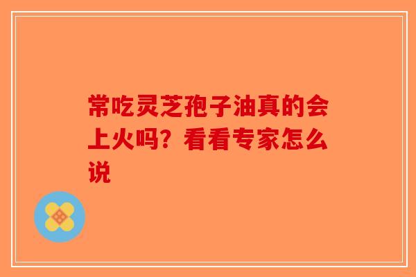 常吃灵芝孢子油真的会上火吗？看看专家怎么说-第1张图片-破壁灵芝孢子粉研究指南