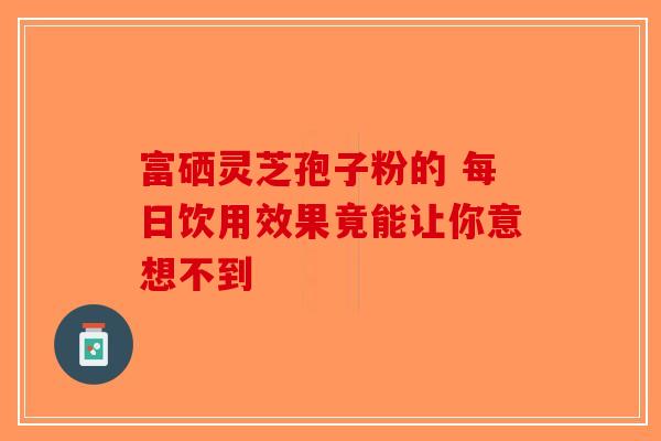 富硒灵芝孢子粉的 每日饮用效果竟能让你意想不到-第1张图片-破壁灵芝孢子粉研究指南