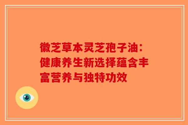 徽芝草本灵芝孢子油：健康养生新选择蕴含丰富营养与独特功效-第1张图片-破壁灵芝孢子粉研究指南